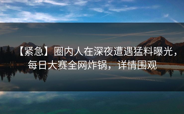 【紧急】圈内人在深夜遭遇猛料曝光，每日大赛全网炸锅，详情围观