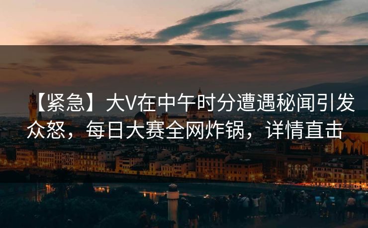 【紧急】大V在中午时分遭遇秘闻引发众怒，每日大赛全网炸锅，详情直击