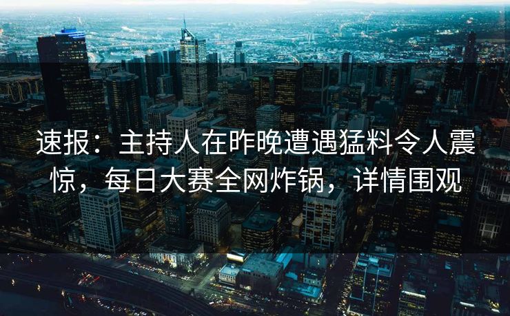 速报：主持人在昨晚遭遇猛料令人震惊，每日大赛全网炸锅，详情围观