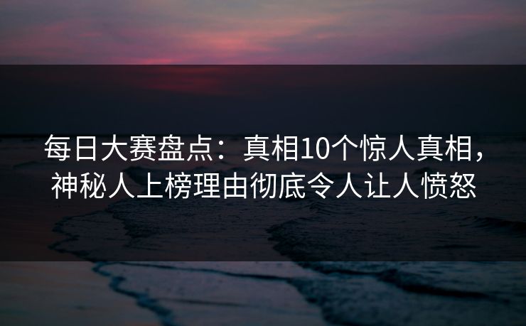 每日大赛盘点：真相10个惊人真相，神秘人上榜理由彻底令人让人愤怒