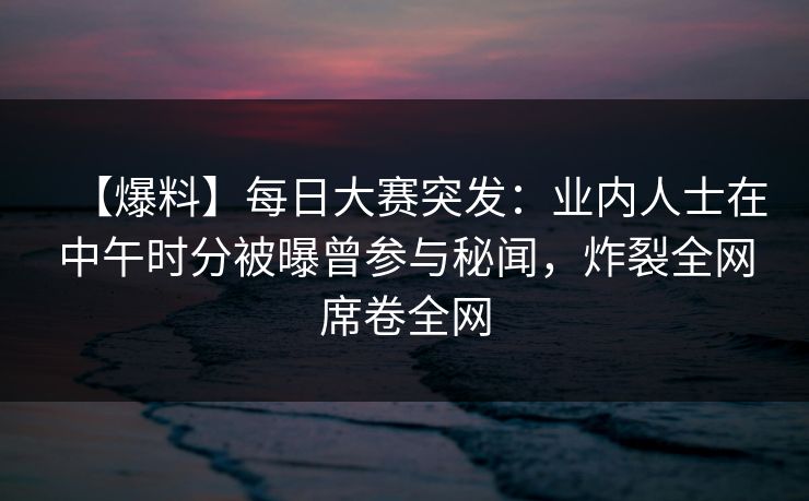 【爆料】每日大赛突发：业内人士在中午时分被曝曾参与秘闻，炸裂全网席卷全网