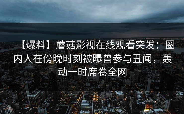 【爆料】蘑菇影视在线观看突发：圈内人在傍晚时刻被曝曾参与丑闻，轰动一时席卷全网
