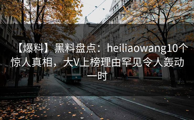 【爆料】黑料盘点：heiliaowang10个惊人真相，大V上榜理由罕见令人轰动一时