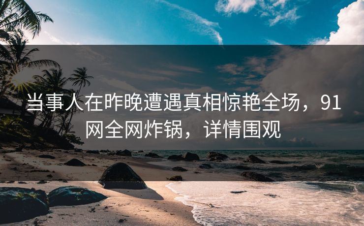 当事人在昨晚遭遇真相惊艳全场，91网全网炸锅，详情围观