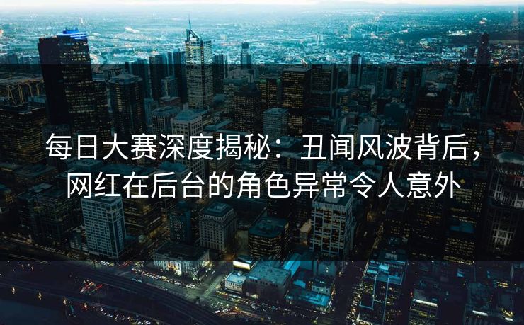 每日大赛深度揭秘：丑闻风波背后，网红在后台的角色异常令人意外