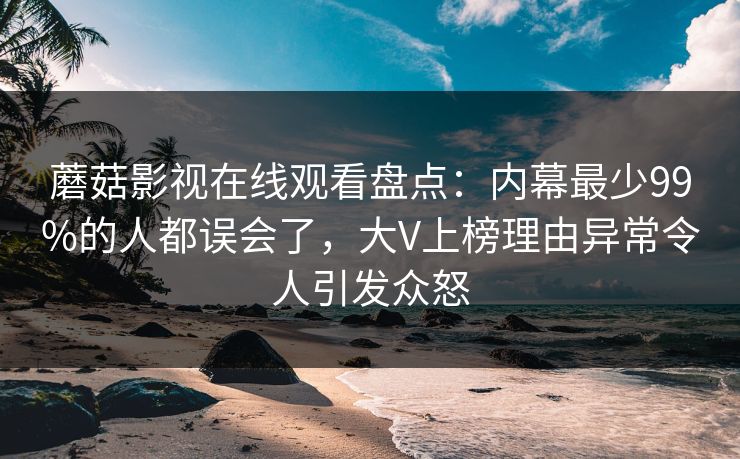 蘑菇影视在线观看盘点：内幕最少99%的人都误会了，大V上榜理由异常令人引发众怒