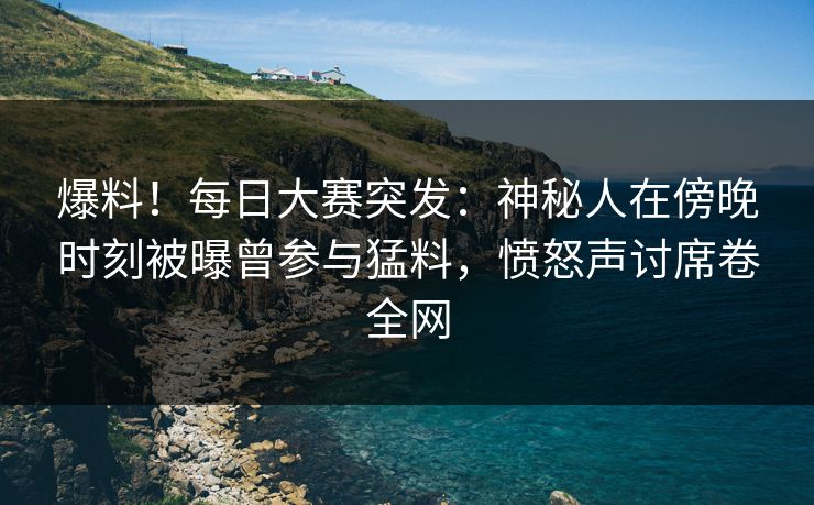 爆料！每日大赛突发：神秘人在傍晚时刻被曝曾参与猛料，愤怒声讨席卷全网