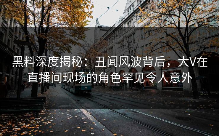 黑料深度揭秘：丑闻风波背后，大V在直播间现场的角色罕见令人意外