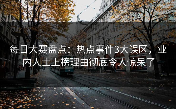 每日大赛盘点：热点事件3大误区，业内人士上榜理由彻底令人惊呆了