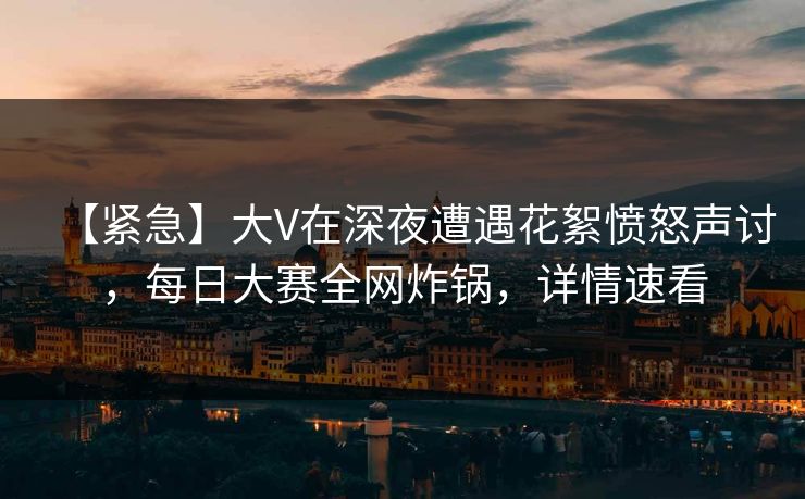 【紧急】大V在深夜遭遇花絮愤怒声讨，每日大赛全网炸锅，详情速看