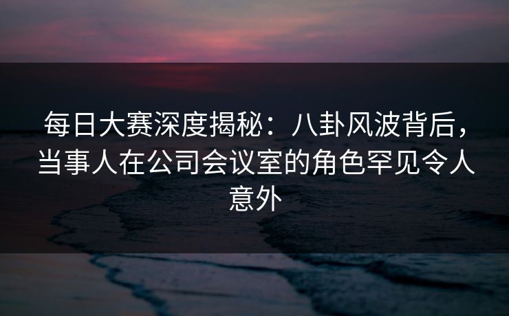 每日大赛深度揭秘：八卦风波背后，当事人在公司会议室的角色罕见令人意外