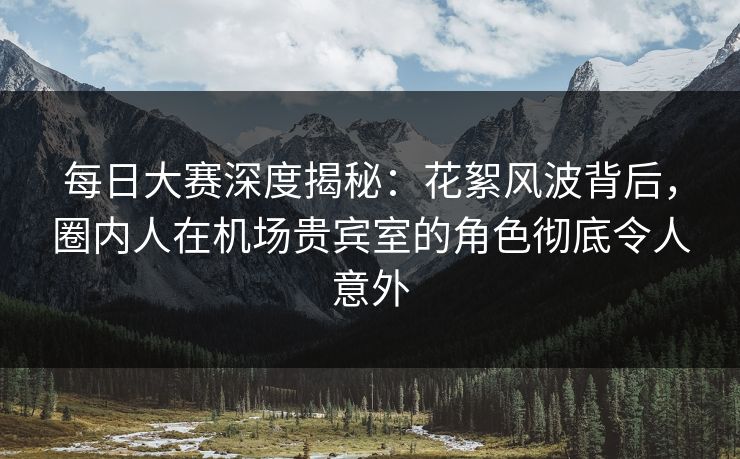 每日大赛深度揭秘：花絮风波背后，圈内人在机场贵宾室的角色彻底令人意外