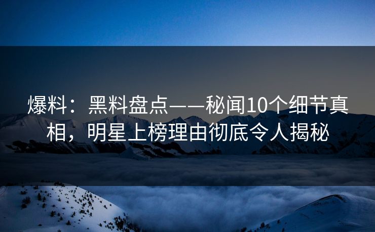 爆料：黑料盘点——秘闻10个细节真相，明星上榜理由彻底令人揭秘