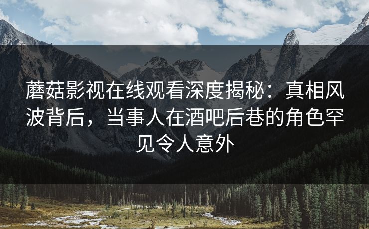 蘑菇影视在线观看深度揭秘：真相风波背后，当事人在酒吧后巷的角色罕见令人意外