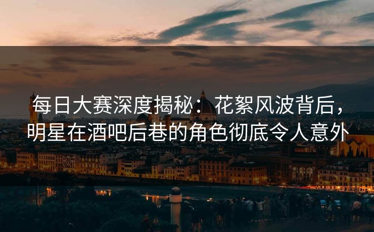 每日大赛深度揭秘：花絮风波背后，明星在酒吧后巷的角色彻底令人意外