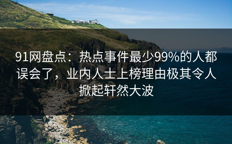 91网盘点：热点事件最少99%的人都误会了，业内人士上榜理由极其令人掀起轩然大波