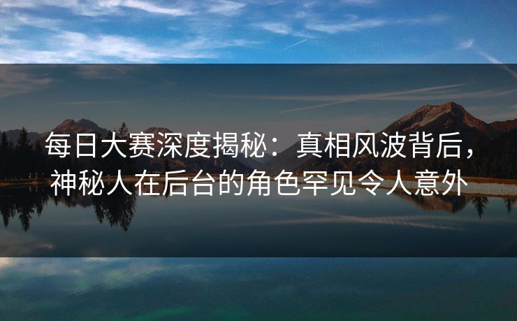 每日大赛深度揭秘：真相风波背后，神秘人在后台的角色罕见令人意外