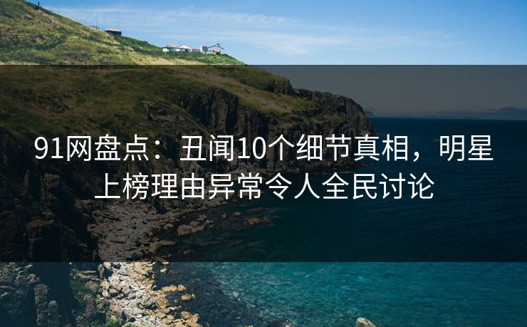 91网盘点：丑闻10个细节真相，明星上榜理由异常令人全民讨论