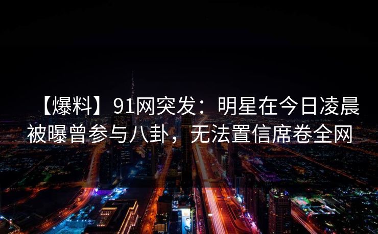 【爆料】91网突发：明星在今日凌晨被曝曾参与八卦，无法置信席卷全网