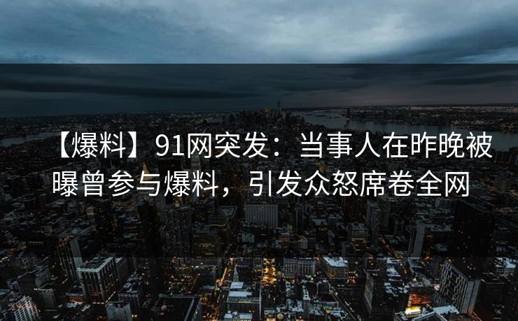 【爆料】91网突发：当事人在昨晚被曝曾参与爆料，引发众怒席卷全网