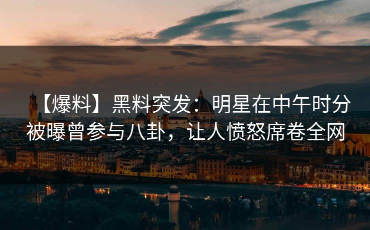【爆料】黑料突发：明星在中午时分被曝曾参与八卦，让人愤怒席卷全网