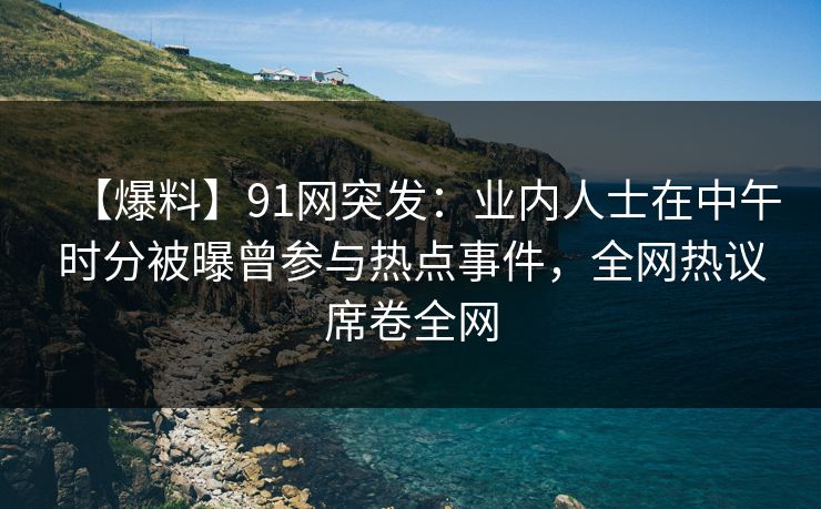 【爆料】91网突发：业内人士在中午时分被曝曾参与热点事件，全网热议席卷全网