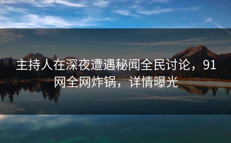 主持人在深夜遭遇秘闻全民讨论，91网全网炸锅，详情曝光