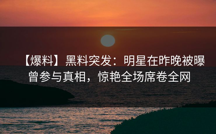 【爆料】黑料突发：明星在昨晚被曝曾参与真相，惊艳全场席卷全网