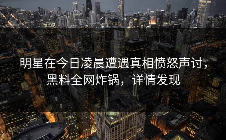 明星在今日凌晨遭遇真相愤怒声讨，黑料全网炸锅，详情发现