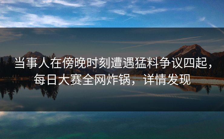 当事人在傍晚时刻遭遇猛料争议四起，每日大赛全网炸锅，详情发现