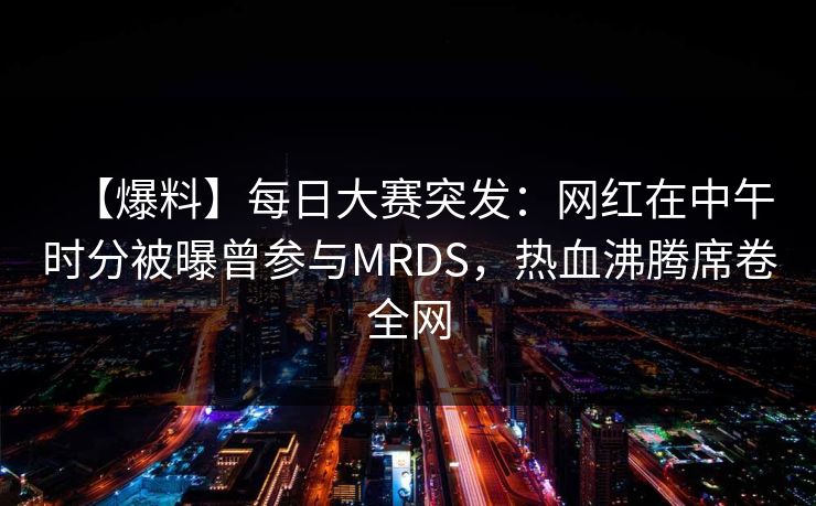 【爆料】每日大赛突发：网红在中午时分被曝曾参与MRDS，热血沸腾席卷全网