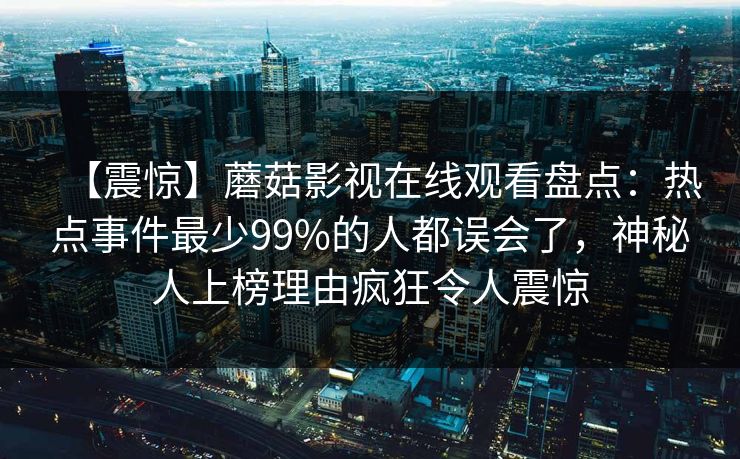 【震惊】蘑菇影视在线观看盘点：热点事件最少99%的人都误会了，神秘人上榜理由疯狂令人震惊