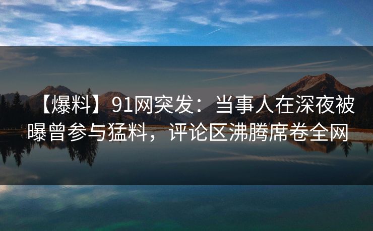 【爆料】91网突发：当事人在深夜被曝曾参与猛料，评论区沸腾席卷全网