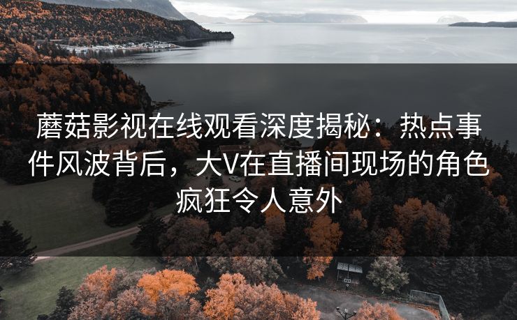 蘑菇影视在线观看深度揭秘：热点事件风波背后，大V在直播间现场的角色疯狂令人意外
