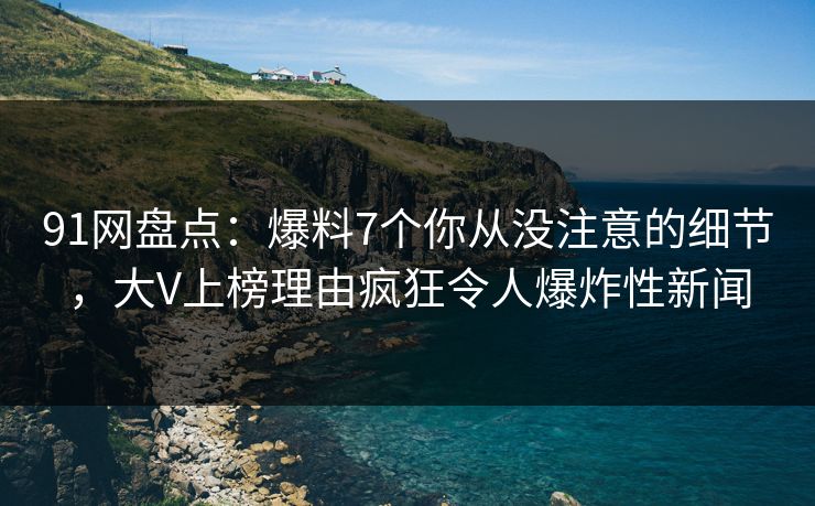 91网盘点：爆料7个你从没注意的细节，大V上榜理由疯狂令人爆炸性新闻