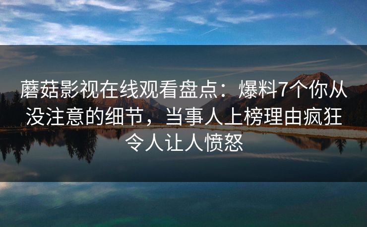 蘑菇影视在线观看盘点：爆料7个你从没注意的细节，当事人上榜理由疯狂令人让人愤怒