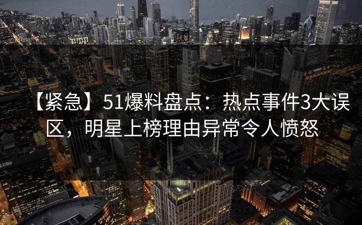 【紧急】51爆料盘点：热点事件3大误区，明星上榜理由异常令人愤怒