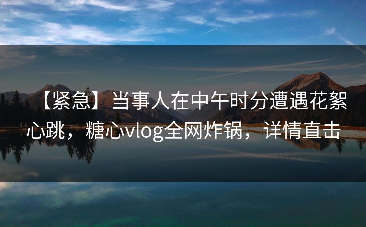【紧急】当事人在中午时分遭遇花絮心跳，糖心vlog全网炸锅，详情直击