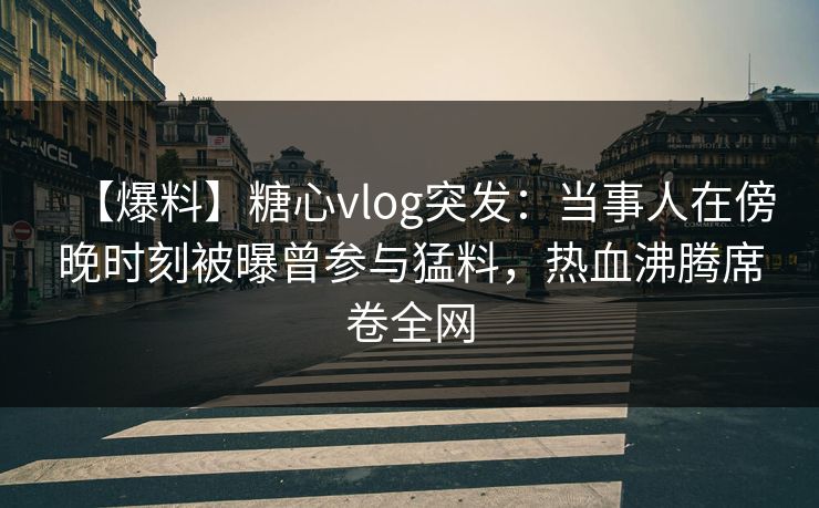 【爆料】糖心vlog突发：当事人在傍晚时刻被曝曾参与猛料，热血沸腾席卷全网