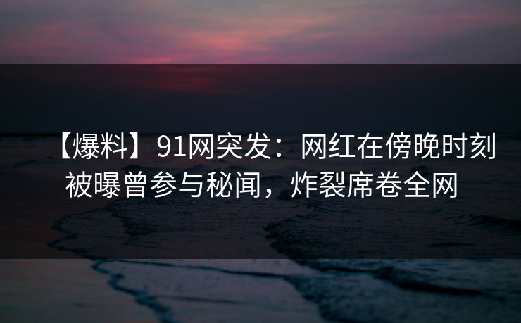 【爆料】91网突发：网红在傍晚时刻被曝曾参与秘闻，炸裂席卷全网