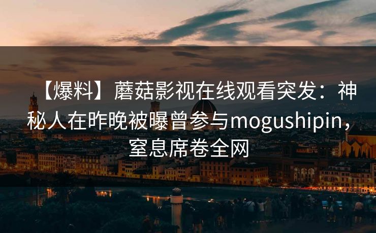 【爆料】蘑菇影视在线观看突发:神秘人在昨晚被曝曾参与mogushipin,窒息席卷全网 【爆料】蘑菇影视在线观看突发:神秘人在昨晚被曝曾参与mogushipin,窒息席卷全网