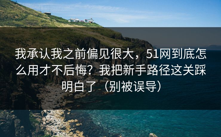 我承认我之前偏见很大，51网到底怎么用才不后悔？我把新手路径这关踩明白了（别被误导）