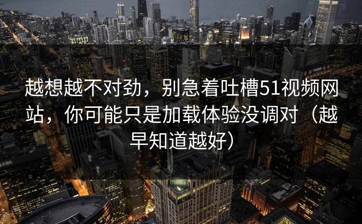 越想越不对劲，别急着吐槽51视频网站，你可能只是加载体验没调对（越早知道越好）