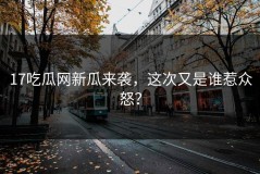17吃瓜网新瓜来袭，这次又是谁惹众怒？