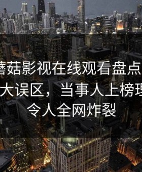 速报！蘑菇影视在线观看盘点：mogushipin3大误区，当事人上榜理由彻底令人全网炸裂