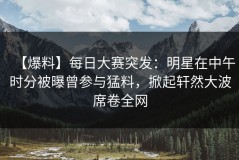 【爆料】每日大赛突发：明星在中午时分被曝曾参与猛料，掀起轩然大波席卷全网