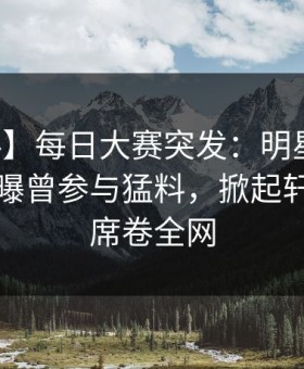 【爆料】每日大赛突发：明星在中午时分被曝曾参与猛料，掀起轩然大波席卷全网