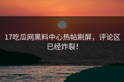 17吃瓜网黑料中心热帖刷屏，评论区已经炸裂！