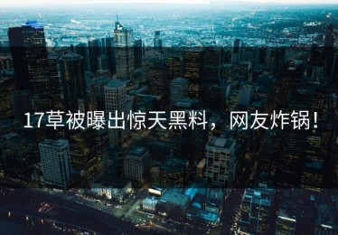 17草被曝出惊天黑料，网友炸锅！