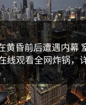 当事人在黄昏前后遭遇内幕 窒息，蘑菇影视在线观看全网炸锅，详情围观